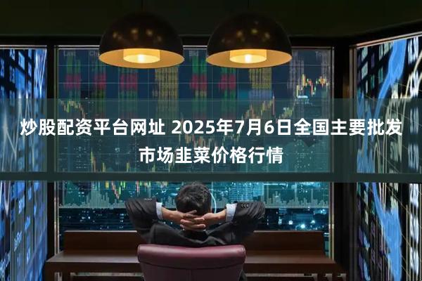 炒股配资平台网址 2025年7月6日全国主要批发市场韭菜价格行情