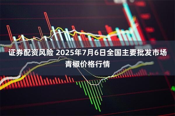 证券配资风险 2025年7月6日全国主要批发市场青椒价格行情