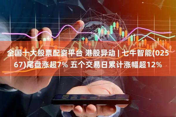 全国十大股票配资平台 港股异动 | 七牛智能(02567)尾盘涨超7% 五个交易日累计涨幅超12%