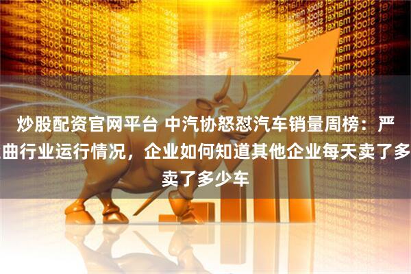 炒股配资官网平台 中汽协怒怼汽车销量周榜：严重歪曲行业运行情况，企业如何知道其他企业每天卖了多少车