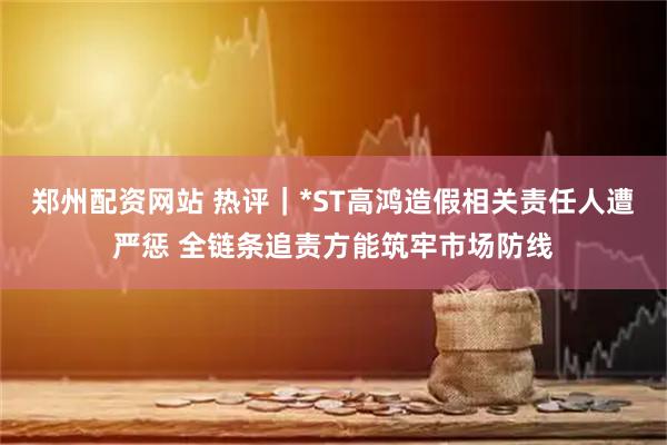 郑州配资网站 热评｜*ST高鸿造假相关责任人遭严惩 全链条追责方能筑牢市场防线
