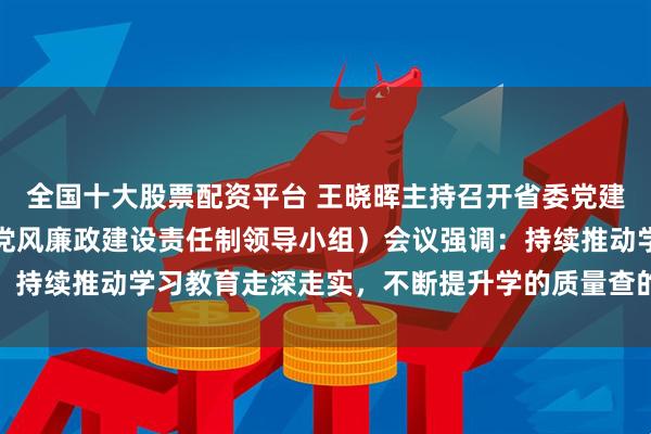 全国十大股票配资平台 王晓晖主持召开省委党建领导小组（省委省政府党风廉政建设责任制领导小组）会议强调：持续推动学习教育走深走实，不断提升学的质量查的力度改的成效