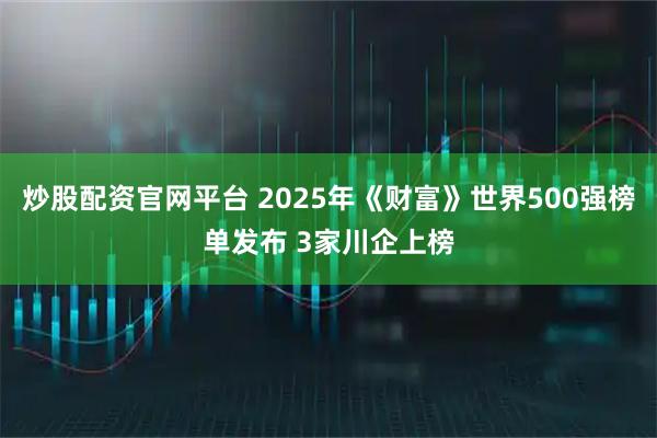 炒股配资官网平台 2025年《财富》世界500强榜单发布 3家川企上榜
