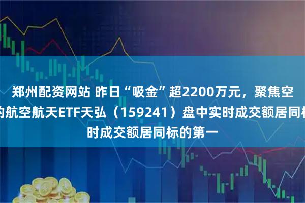 郑州配资网站 昨日“吸金”超2200万元，聚焦空天国防的航空航天ETF天弘（159241）盘中实时成交额居同标的第一