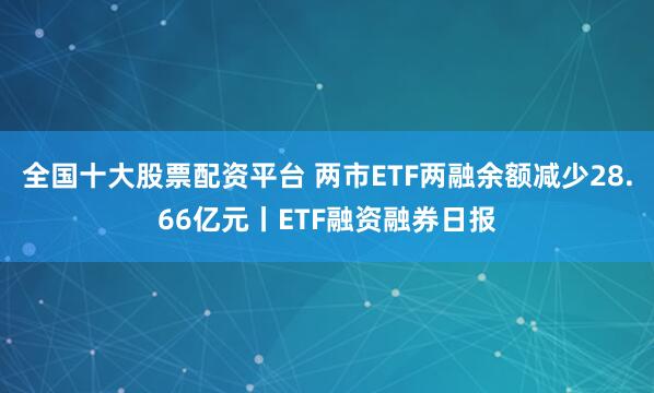 全国十大股票配资平台 两市ETF两融余额减少28.66亿元丨ETF融资融券日报
