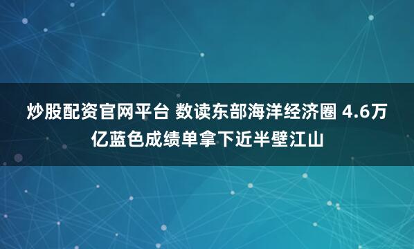 炒股配资官网平台 数读东部海洋经济圈 4.6万亿蓝色成绩单拿下近半壁江山