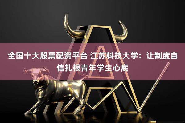 全国十大股票配资平台 江苏科技大学：让制度自信扎根青年学生心底