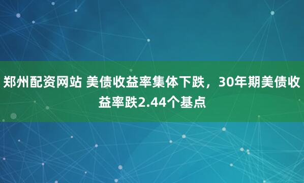 郑州配资网站 美债收益率集体下跌，30年期美债收益率跌2.44个基点