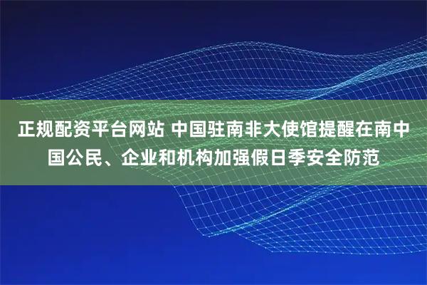正规配资平台网站 中国驻南非大使馆提醒在南中国公民、企业和机构加强假日季安全防范
