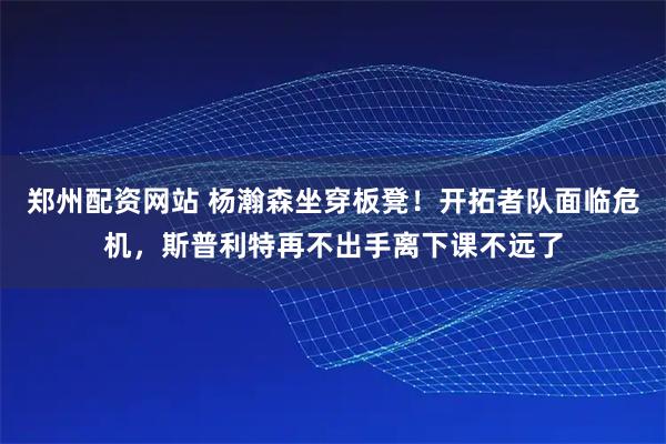 郑州配资网站 杨瀚森坐穿板凳！开拓者队面临危机，斯普利特再不出手离下课不远了