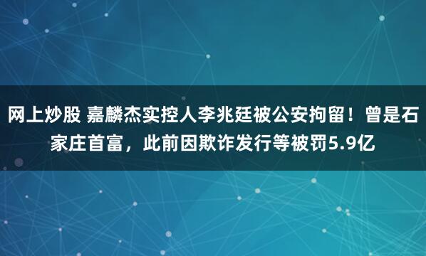 网上炒股 嘉麟杰实控人李兆廷被公安拘留！曾是石家庄首富，此前因欺诈发行等被罚5.9亿