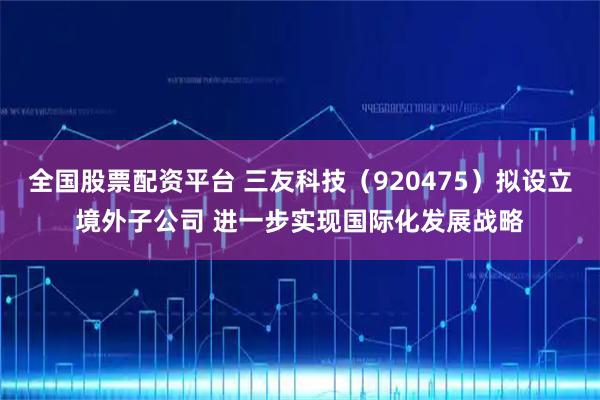 全国股票配资平台 三友科技（920475）拟设立境外子公司 进一步实现国际化发展战略