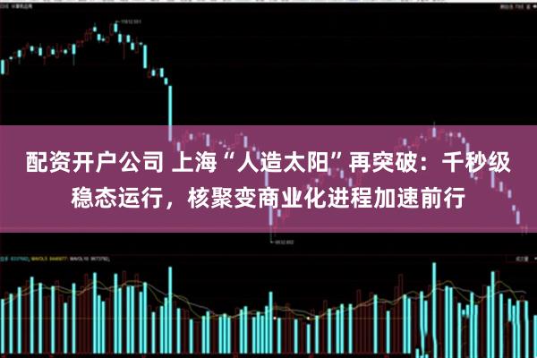 配资开户公司 上海“人造太阳”再突破：千秒级稳态运行，核聚变商业化进程加速前行