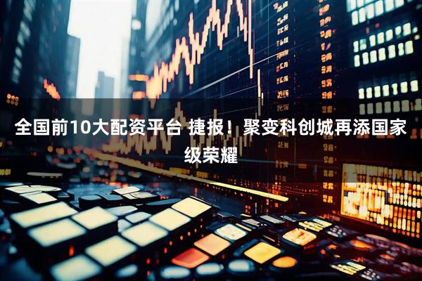 全国前10大配资平台 捷报！聚变科创城再添国家级荣耀