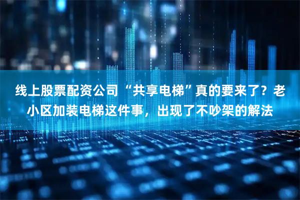 线上股票配资公司 “共享电梯”真的要来了？老小区加装电梯这件事，出现了不吵架的解法