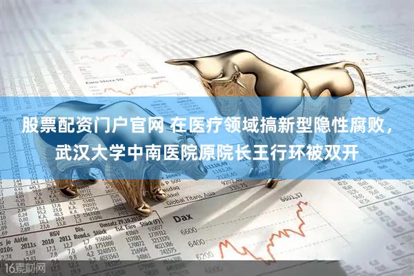 股票配资门户官网 在医疗领域搞新型隐性腐败，武汉大学中南医院原院长王行环被双开