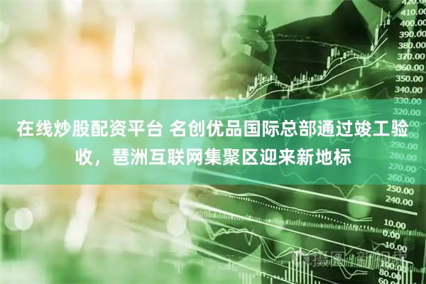 在线炒股配资平台 名创优品国际总部通过竣工验收，琶洲互联网集聚区迎来新地标