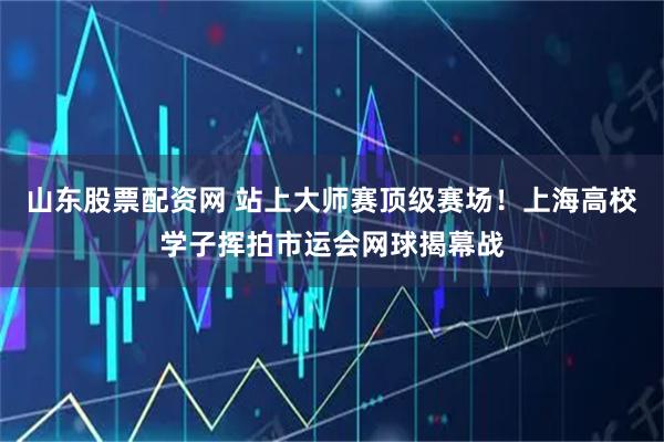 山东股票配资网 站上大师赛顶级赛场！上海高校学子挥拍市运会网球揭幕战
